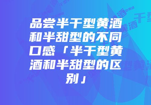 品尝半干型黄酒和半甜型的不同口感「半干型黄酒和半甜型的区别」