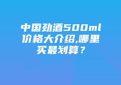 中国劲酒500ml价格大介绍,哪里买最划算？