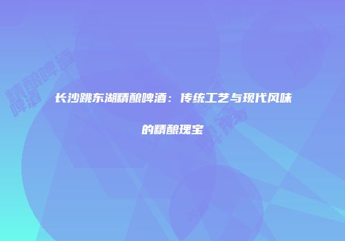 长沙跳东湖精酿啤酒：传统工艺与现代风味的精酿瑰宝