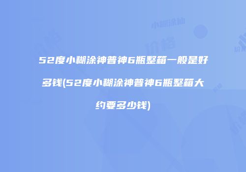 52度小糊涂神普神6瓶整箱一般是好多钱(52度小糊涂神普神6瓶整箱大约要多少钱)