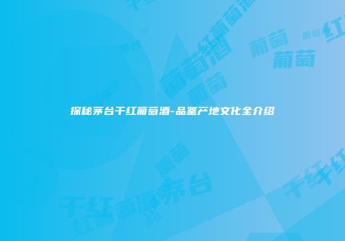 探秘茅台干红葡萄酒-品鉴产地文化全介绍