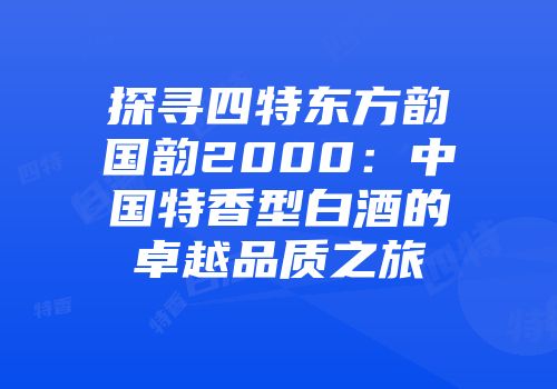 探寻四特东方韵国韵2000：中国特香型白酒的卓越品质之旅