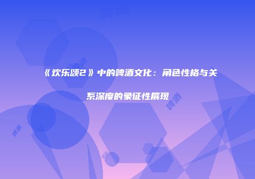 《欢乐颂2》中的啤酒文化：角色性格与关系深度的象征性展现