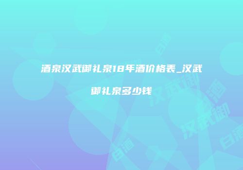 酒泉汉武御礼泉18年酒价格表_汉武御礼泉多少钱