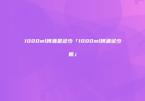 1000ml啤酒是多少「1000ml啤酒多少瓶」