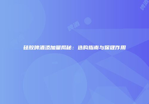 硅胶啤酒添加量揭秘：选购指南与保健作用