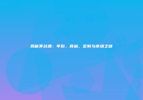 揭秘茅台酒：年份、商标、定制与市场之谜