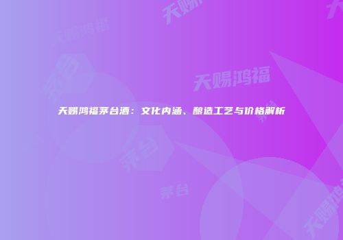 天赐鸿福茅台酒：文化内涵、酿造工艺与价格解析