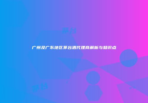 广州及广东地区茅台酒代理商解析与知识点