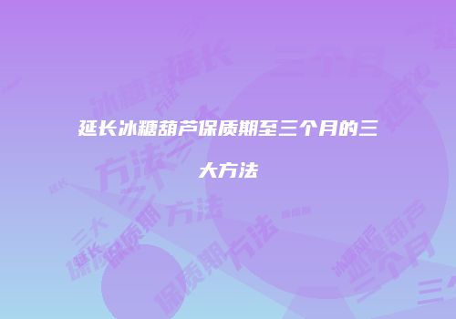 延长冰糖葫芦保质期至三个月的三大方法
