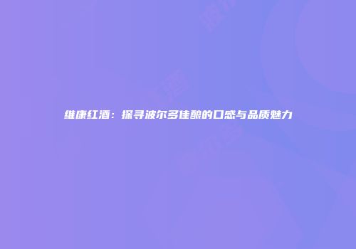 维康红酒：探寻波尔多佳酿的口感与品质魅力