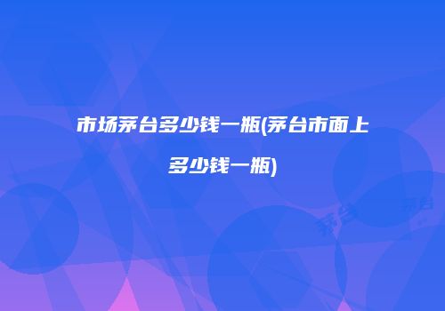 市场茅台多少钱一瓶(茅台市面上多少钱一瓶)