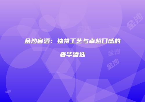 金沙窖酒：独特工艺与卓越口感的奢华酒选