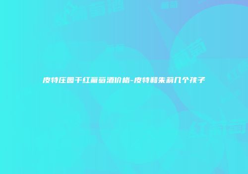 皮特庄园干红葡萄酒价格-皮特和朱莉几个孩子
