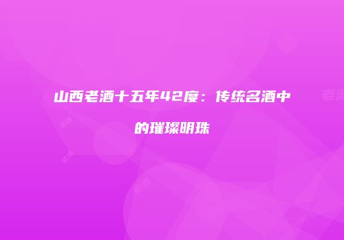 山西老酒十五年42度：传统名酒中的璀璨明珠