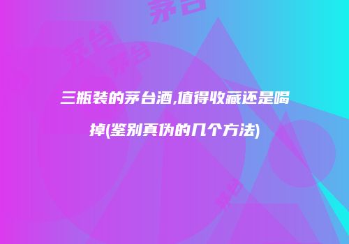 三瓶装的茅台酒,值得收藏还是喝掉(鉴别真伪的几个方法)