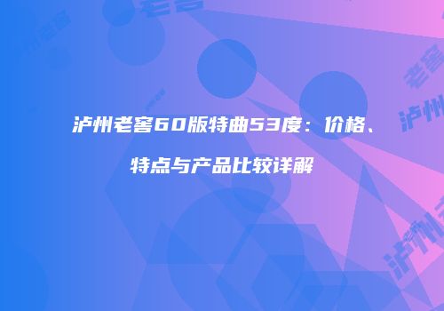 泸州老窖60版特曲53度：价格、特点与产品比较详解