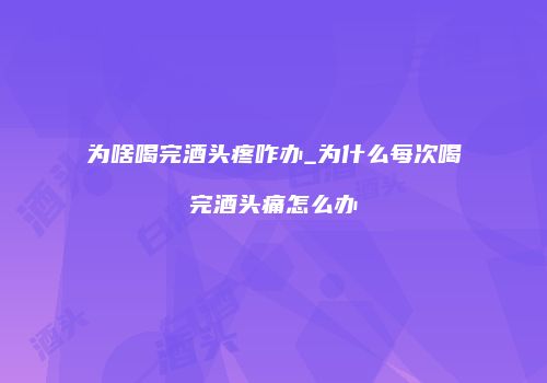 为啥喝完酒头疼咋办_为什么每次喝完酒头痛怎么办