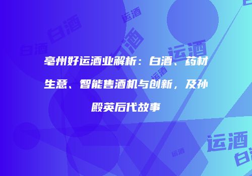 亳州好运酒业解析：白酒、药材生意、智能售酒机与创新，及孙殿英后代故事