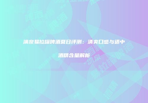 漓泉易拉罐啤酒夏日评测：清爽口感与适中酒精含量解析