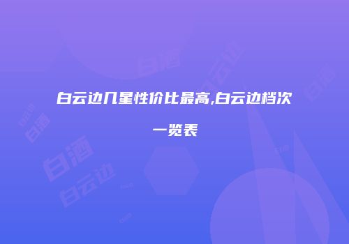 白云边几星性价比最高,白云边档次一览表