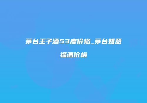 茅台王子酒53度价格_茅台如意福酒价格