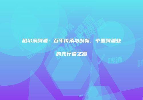 哈尔滨啤酒：百年传承与创新，中国啤酒业的先行者之路