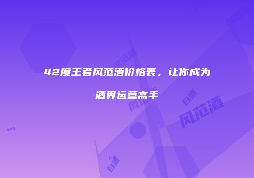42度王者风范酒价格表，让你成为酒界运营高手