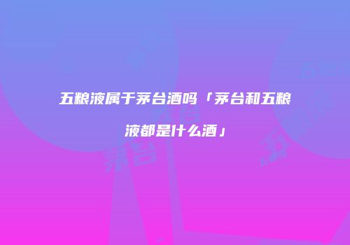 五粮液属于茅台酒吗「茅台和五粮液都是什么酒」
