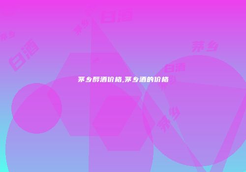 茅乡醇酒价格,茅乡酒的价格