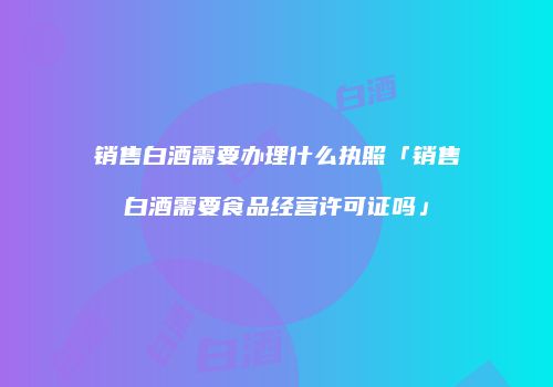 销售白酒需要办理什么执照「销售白酒需要食品经营许可证吗」
