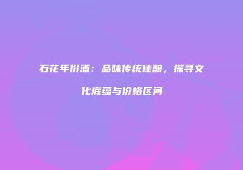 石花年份酒：品味传统佳酿，探寻文化底蕴与价格区间