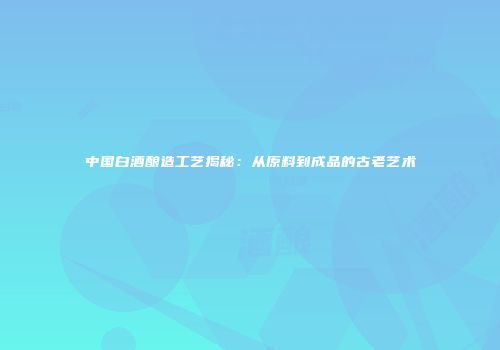 中国白酒酿造工艺揭秘：从原料到成品的古老艺术