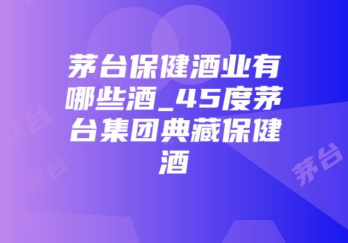 茅台保健酒业有哪些酒_45度茅台集团典藏保健酒