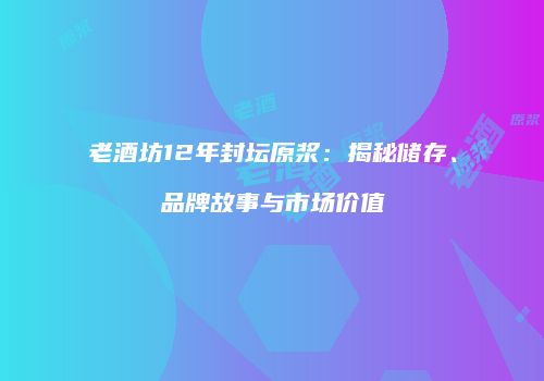 老酒坊12年封坛原浆：揭秘储存、品牌故事与市场价值