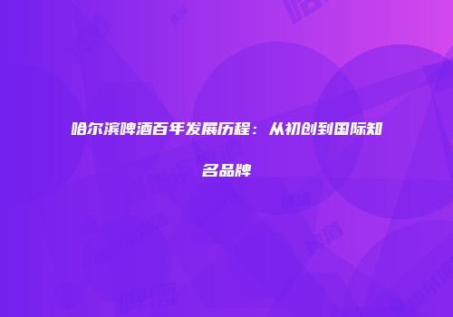 哈尔滨啤酒百年发展历程：从初创到国际知名品牌