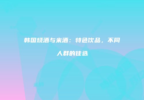 韩国烧酒与米酒：特色饮品，不同人群的佳选