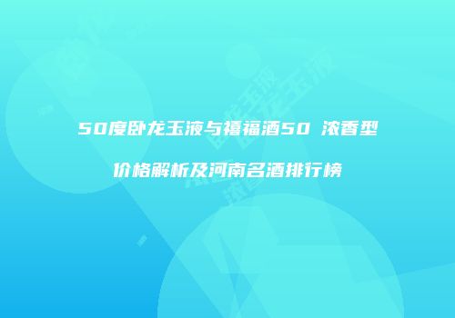 50度卧龙玉液与禧福酒50℃浓香型价格解析及河南名酒排行榜