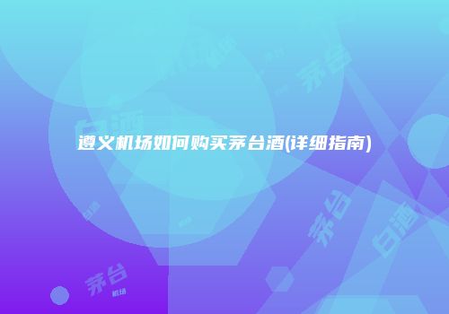 遵义机场如何购买茅台酒(详细指南)