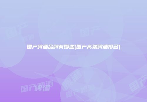 国产啤酒品牌有哪些(国产高端啤酒排名)