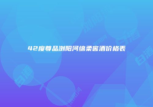42度尊品浏阳河绵柔窖酒价格表