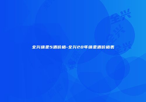 全兴绵柔5酒价格-全兴20年绵柔酒价格表