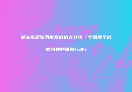 湖南乐堡啤酒批发价格大介绍「全网最全价格列表和采购方法」
