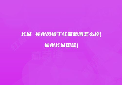 长城 神州风情干红葡萄酒怎么样(神州长城国际)
