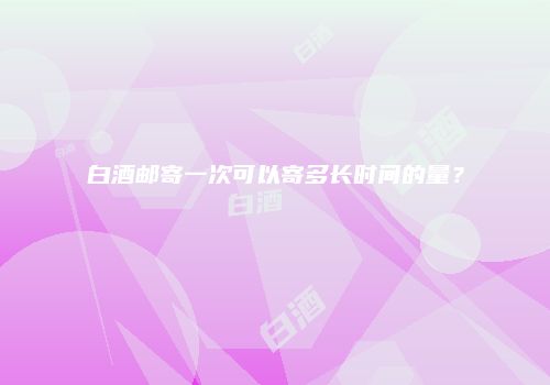 白酒邮寄一次可以寄多长时间的量？