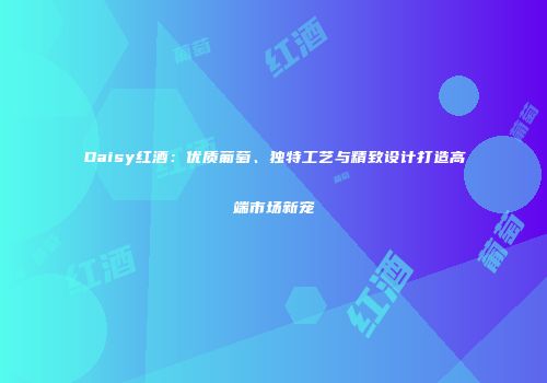 Daisy红酒：优质葡萄、独特工艺与精致设计打造高端市场新宠