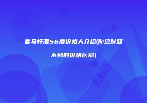 套马杆酒56度价格大介绍(你绝对想不到的价格区别)