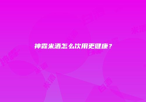 神霖米酒怎么饮用更健康？