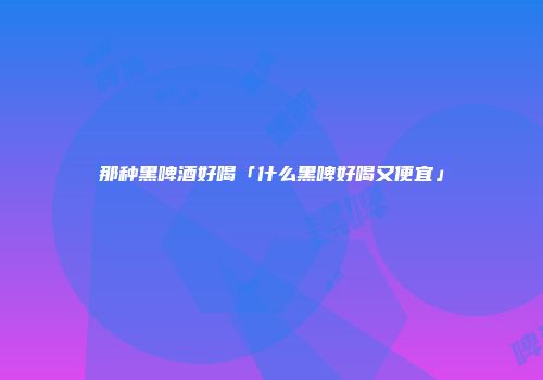 那种黑啤酒好喝「什么黑啤好喝又便宜」