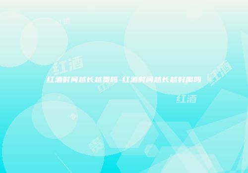 红酒时间越长越贵吗-红酒时间越长越好喝吗